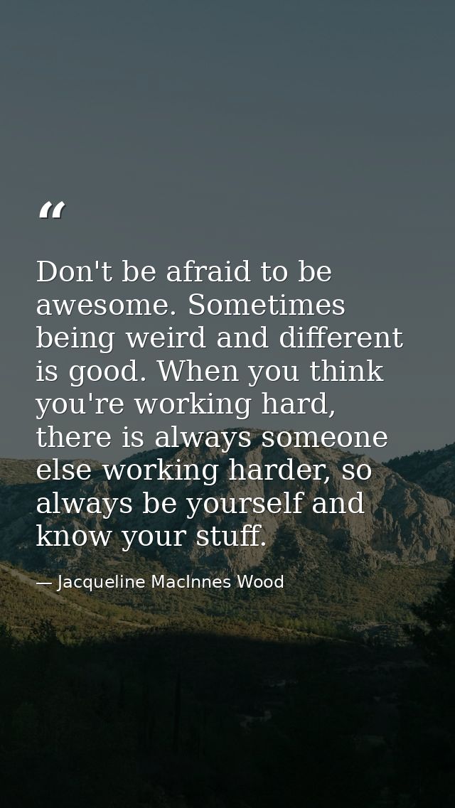 Don't be afraid to be awesome. Sometimes being weird and different is good. When you think you're working hard, there is — Jacqueline MacInnes Wood