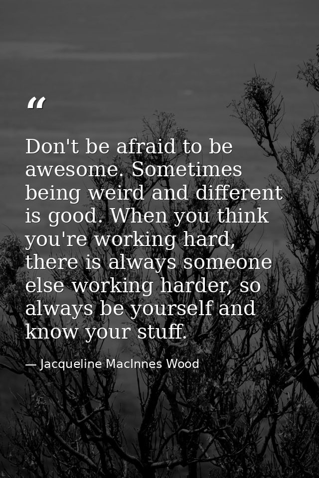 Don't be afraid to be awesome. Sometimes being weird and different is good. When you think you're working hard, there is — Jacqueline MacInnes Wood