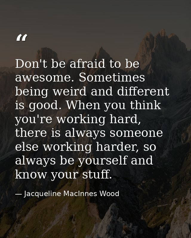 Don't be afraid to be awesome. Sometimes being weird and different is good. When you think you're working hard, there is — Jacqueline MacInnes Wood