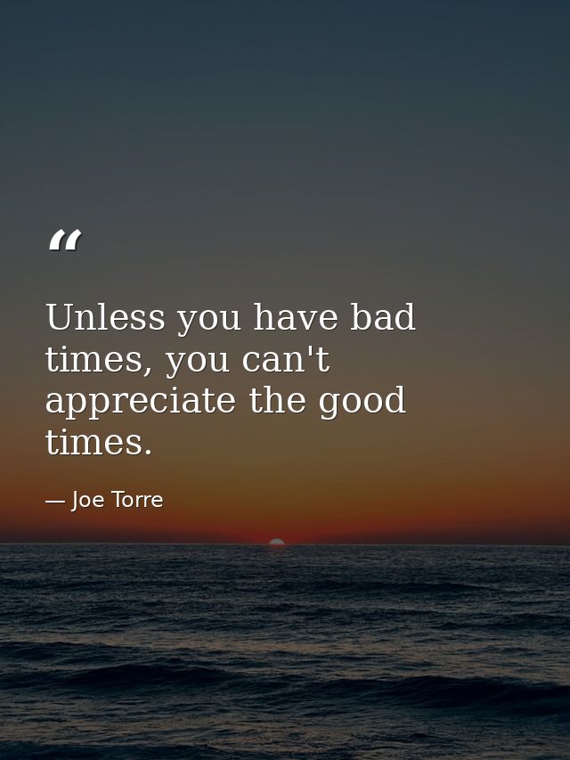 Unless you have bad times, you can't appreciate the good times. — Joe Torre
