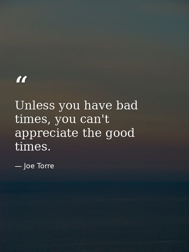 Unless you have bad times, you can't appreciate the good times. — Joe Torre