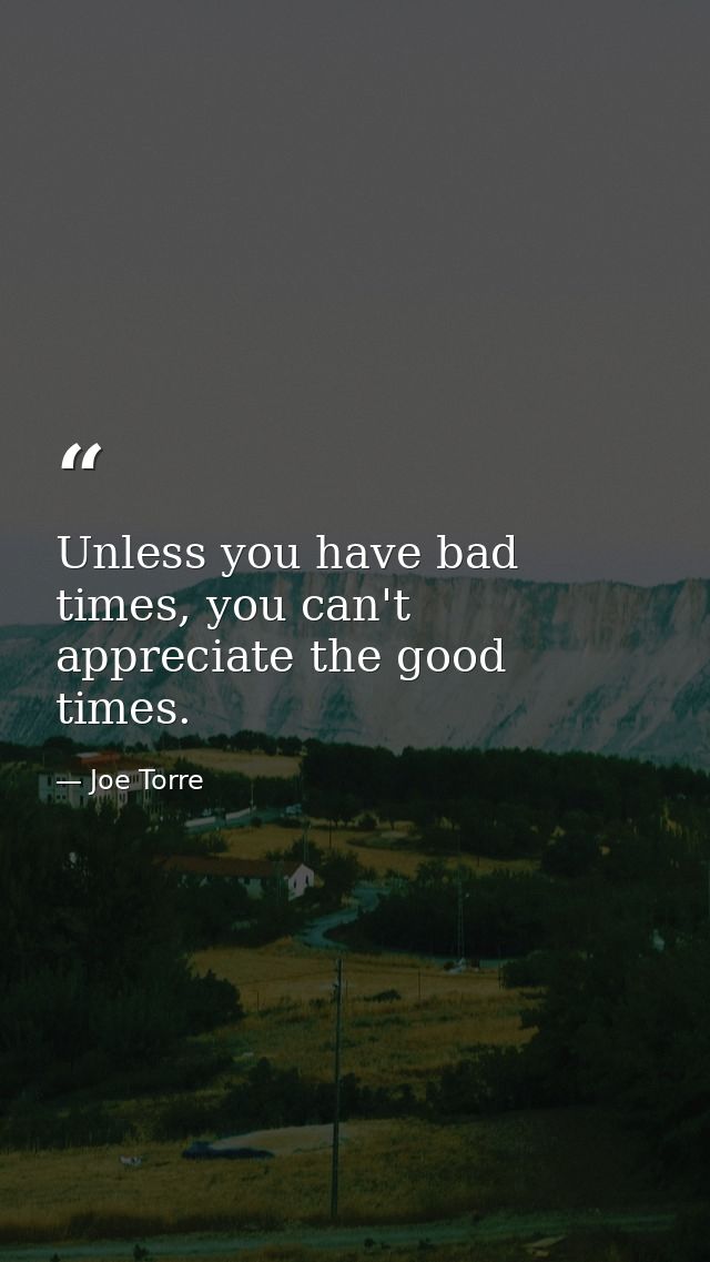 Unless you have bad times, you can't appreciate the good times. — Joe Torre