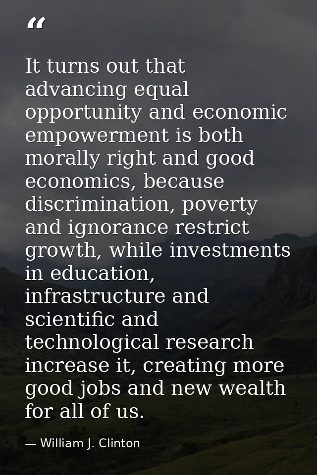 It turns out that advancing equal opportunity and economic empowerment is both morally right and good economics, because — William J. Clinton