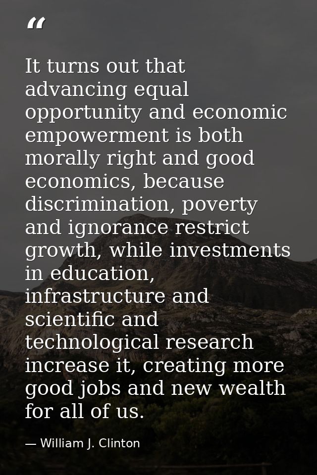 It turns out that advancing equal opportunity and economic empowerment is both morally right and good economics, because — William J. Clinton