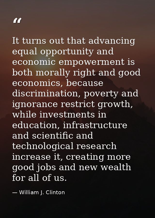 It turns out that advancing equal opportunity and economic empowerment is both morally right and good economics, because — William J. Clinton