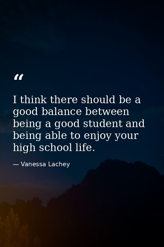 I think there should be a good balance between being a good student and being able to enjoy your high school life. — Vanessa Lachey