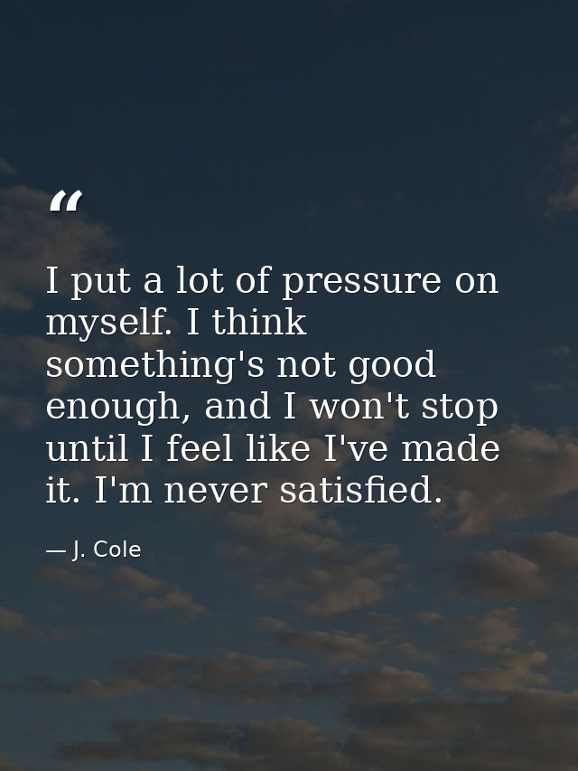 I put a lot of pressure on myself. I think something's not good enough, and I won't stop until I feel like I've made it. — J. Cole