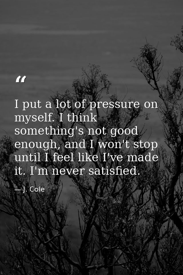 I put a lot of pressure on myself. I think something's not good enough, and I won't stop until I feel like I've made it. — J. Cole