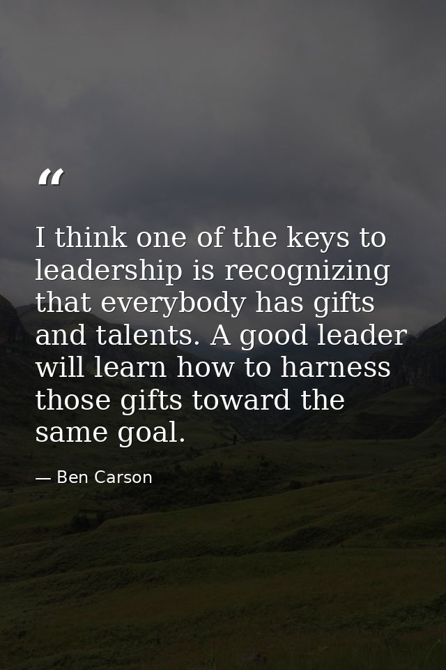 I think one of the keys to leadership is recognizing that everybody has gifts and talents. A good leader will learn how  — Ben Carson