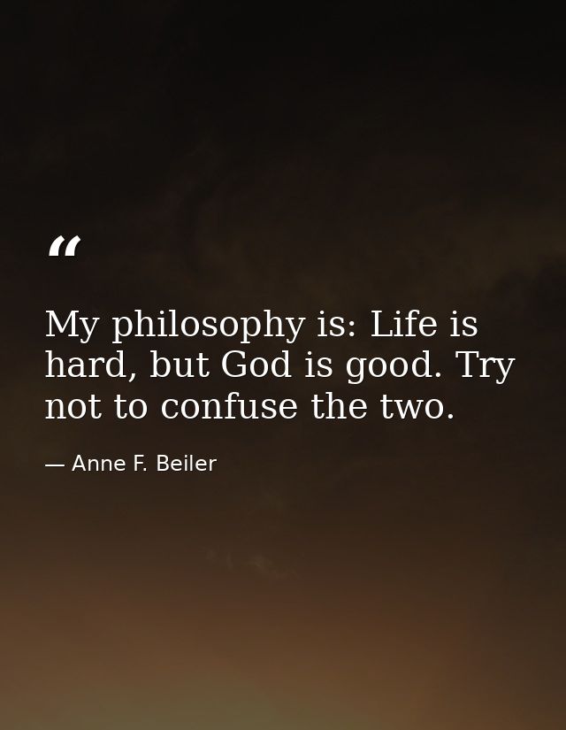 My philosophy is: Life is hard, but God is good. Try not to confuse the two. — Anne F. Beiler