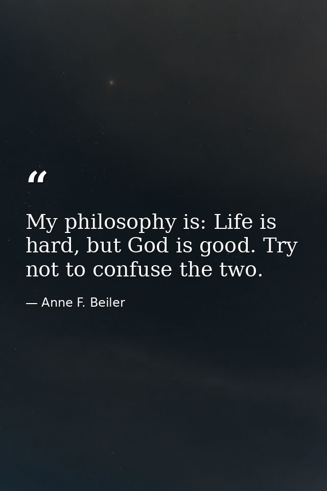 My philosophy is: Life is hard, but God is good. Try not to confuse the two. — Anne F. Beiler