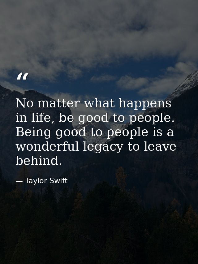 No matter what happens in life, be good to people. Being good to people is a wonderful legacy to leave behind. — Taylor Swift