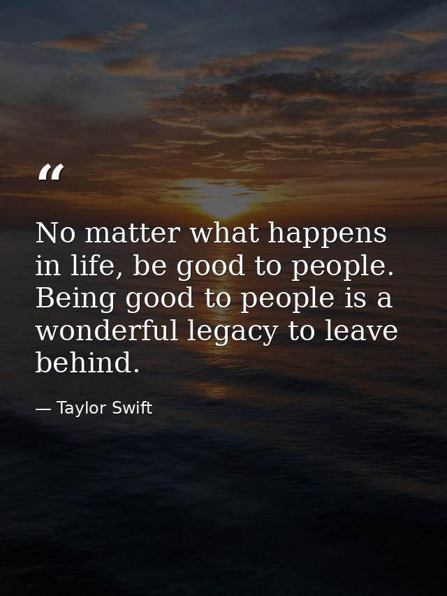 No matter what happens in life, be good to people. Being good to people is a wonderful legacy to leave behind. — Taylor Swift