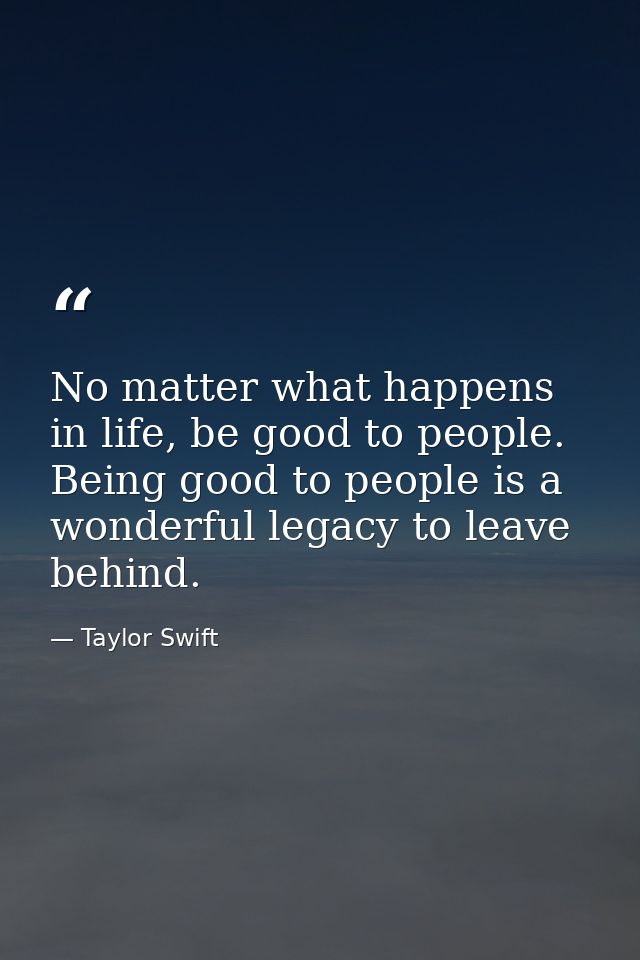No matter what happens in life, be good to people. Being good to people is a wonderful legacy to leave behind. — Taylor Swift