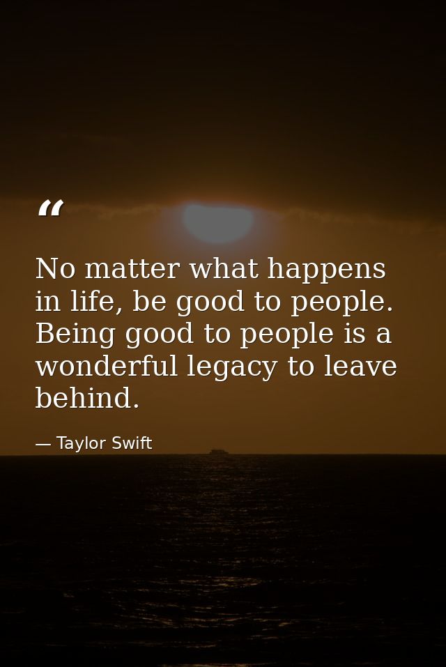 No matter what happens in life, be good to people. Being good to people is a wonderful legacy to leave behind. — Taylor Swift