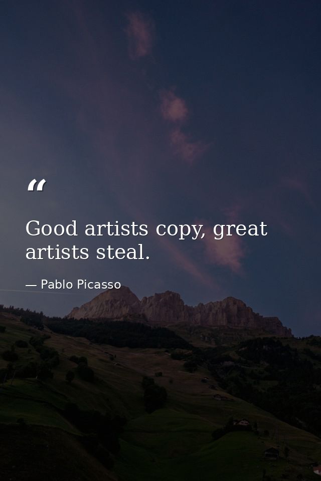 Good artists copy, great artists steal. — Pablo Picasso