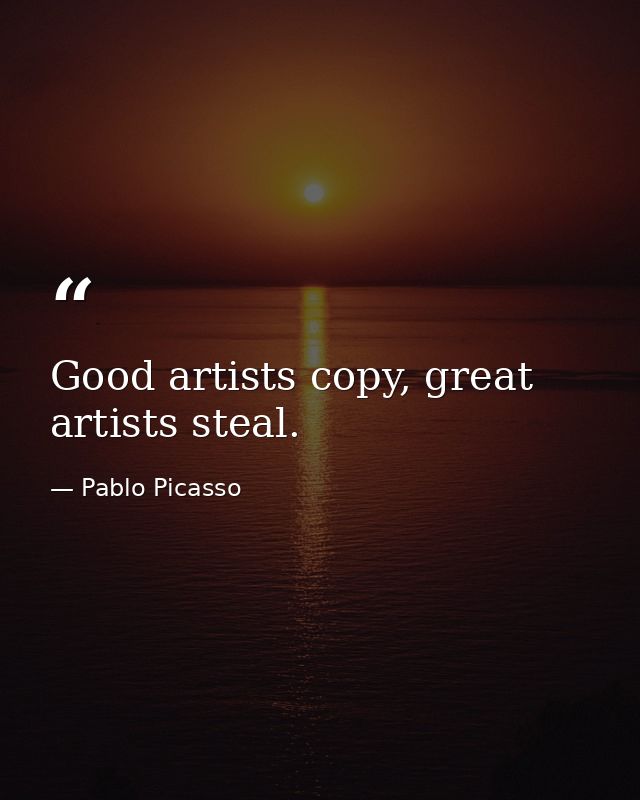 Good artists copy, great artists steal. — Pablo Picasso