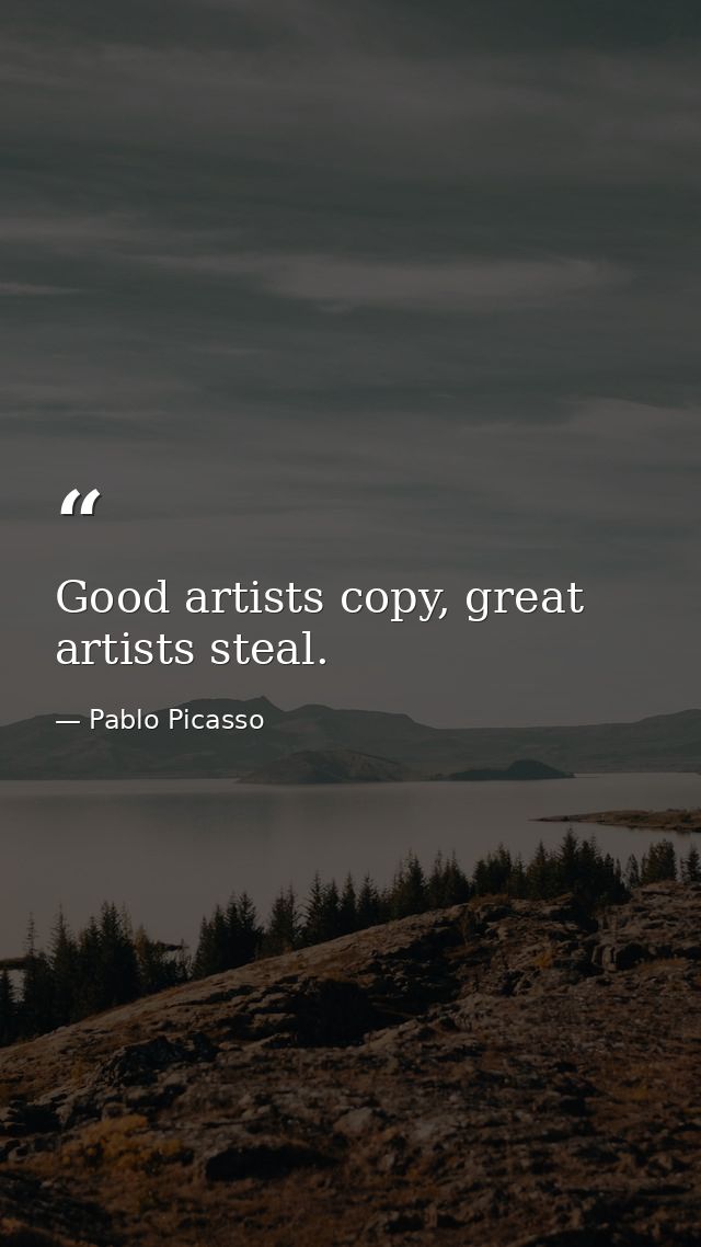 Good artists copy, great artists steal. — Pablo Picasso