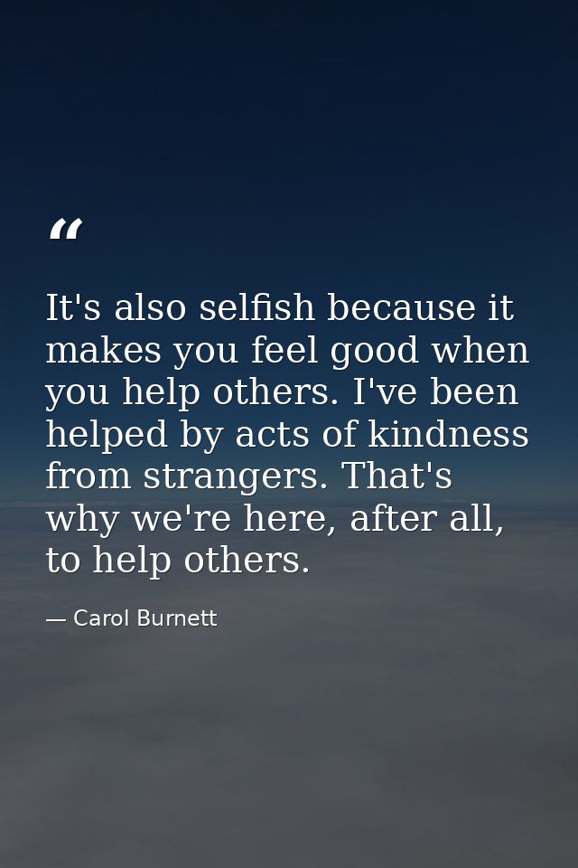 It's also selfish because it makes you feel good when you help others. I've been helped by acts of kindness from strange — Carol Burnett