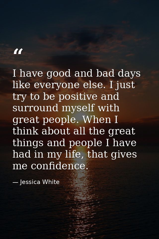 I have good and bad days like everyone else. I just try to be positive and surround myself with great people. When I thi — Jessica White
