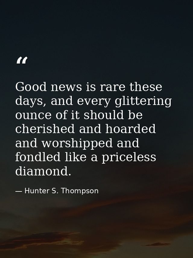 Good news is rare these days, and every glittering ounce of it should be cherished and hoarded and worshipped and fondle — Hunter S. Thompson