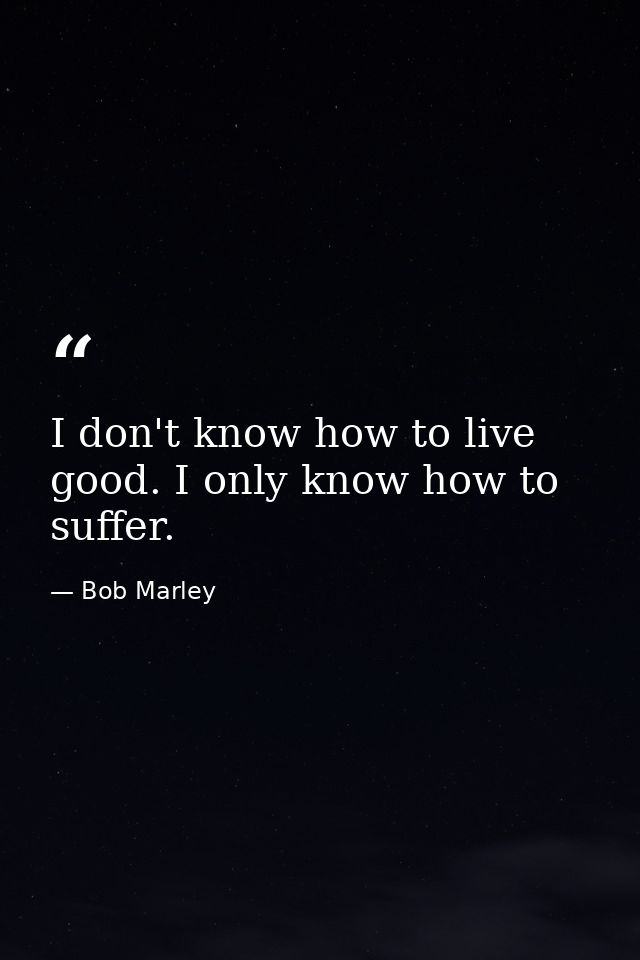 I don't know how to live good. I only know how to suffer. — Bob Marley