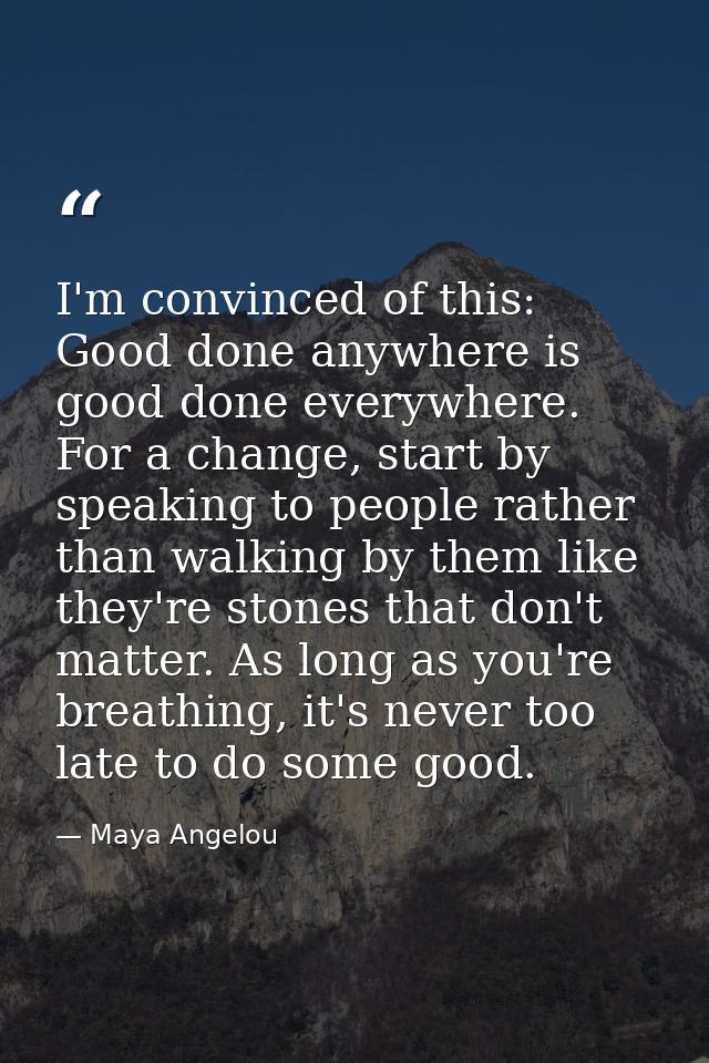 I'm convinced of this: Good done anywhere is good done everywhere. For a change, start by speaking to people rather than — Maya Angelou