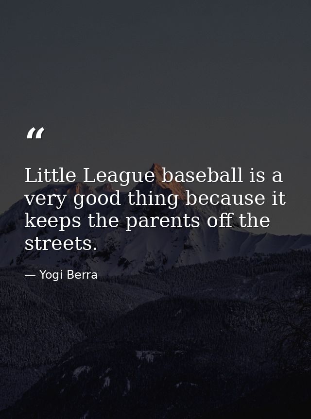 Little League baseball is a very good thing because it keeps the parents off the streets. — Yogi Berra