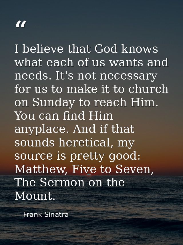 I believe that God knows what each of us wants and needs. It's not necessary for us to make it to church on Sunday to re — Frank Sinatra