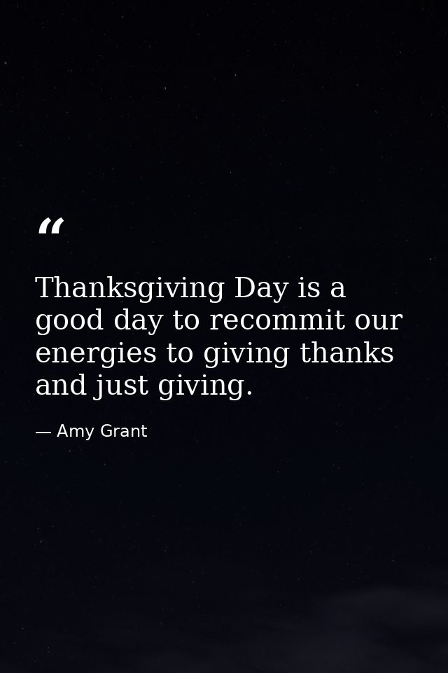 Thanksgiving Day is a good day to recommit our energies to giving thanks and just giving. — Amy Grant