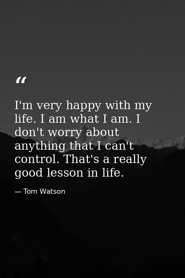 I'm very happy with my life. I am what I am. I don't worry about anything that I can't control. That's a really good les — Tom Watson