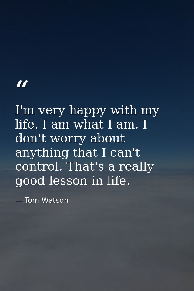 I'm very happy with my life. I am what I am. I don't worry about anything that I can't control. That's a really good les — Tom Watson