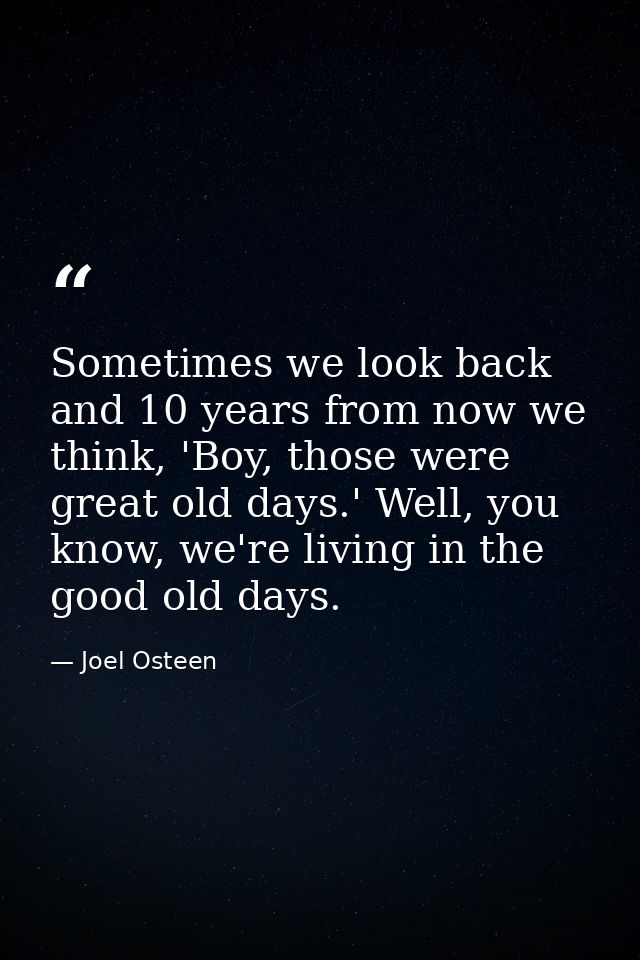Sometimes we look back and 10 years from now we think, 'Boy, those were great old days.' Well, you know, we're living in — Joel Osteen