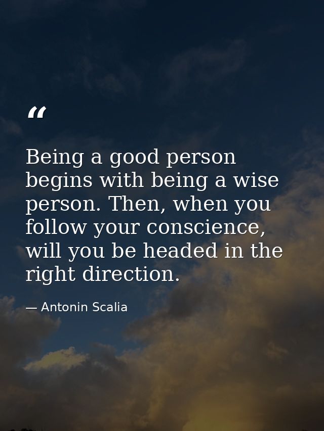 Being a good person begins with being a wise person. Then, when you follow your conscience, will you be headed in the ri — Antonin Scalia