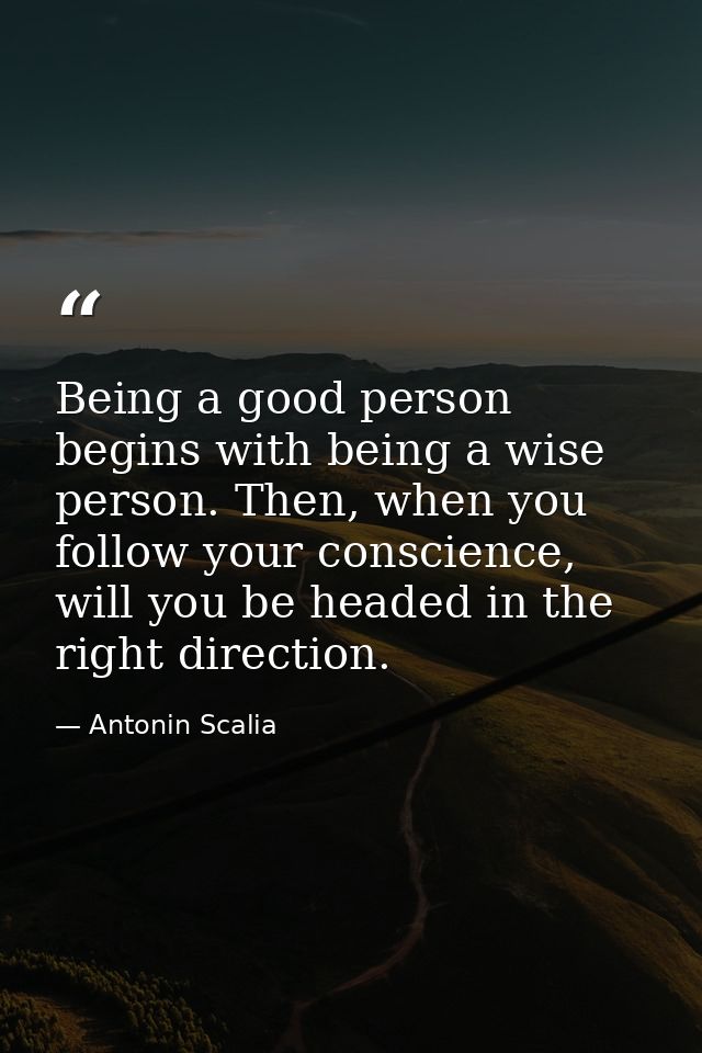 Being a good person begins with being a wise person. Then, when you follow your conscience, will you be headed in the ri — Antonin Scalia