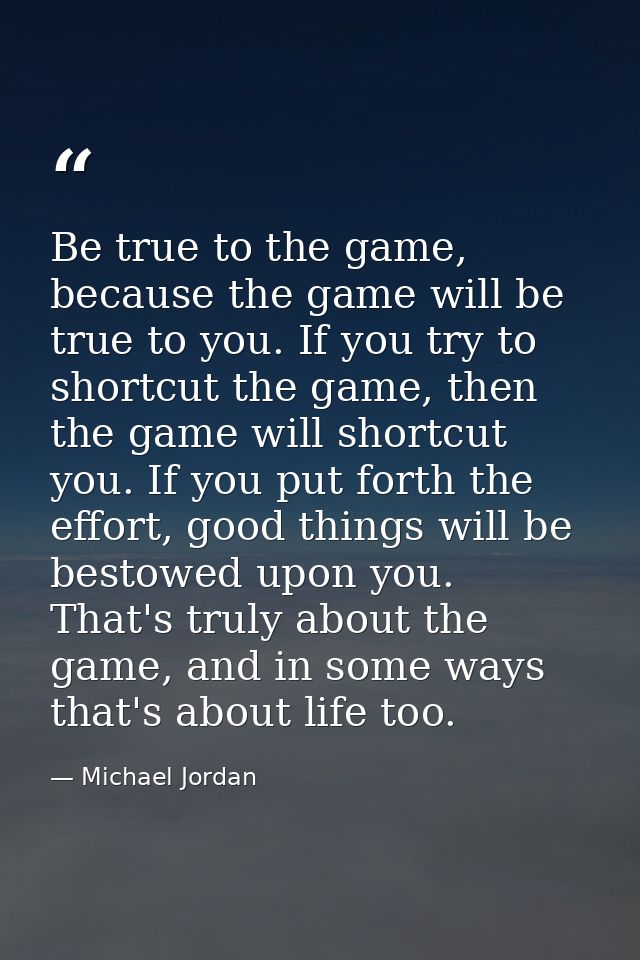 Be true to the game, because the game will be true to you. If you try to shortcut the game, then the game will shortcut  — Michael Jordan