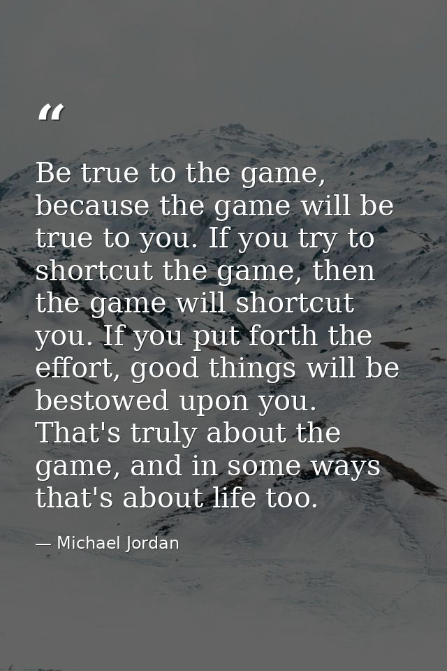 Be true to the game, because the game will be true to you. If you try to shortcut the game, then the game will shortcut  — Michael Jordan