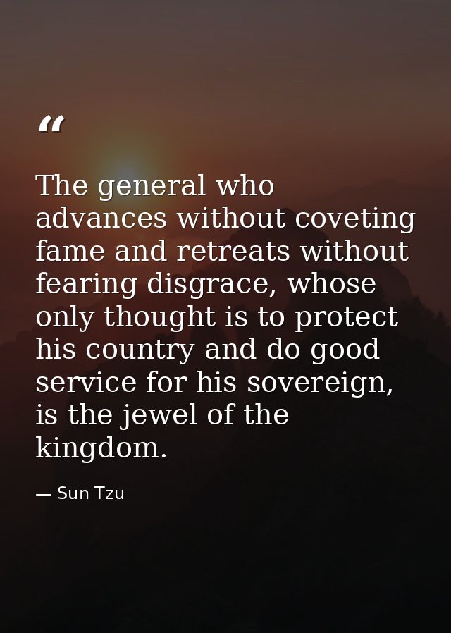 The general who advances without coveting fame and retreats without fearing disgrace, whose only thought is to protect h — Sun Tzu