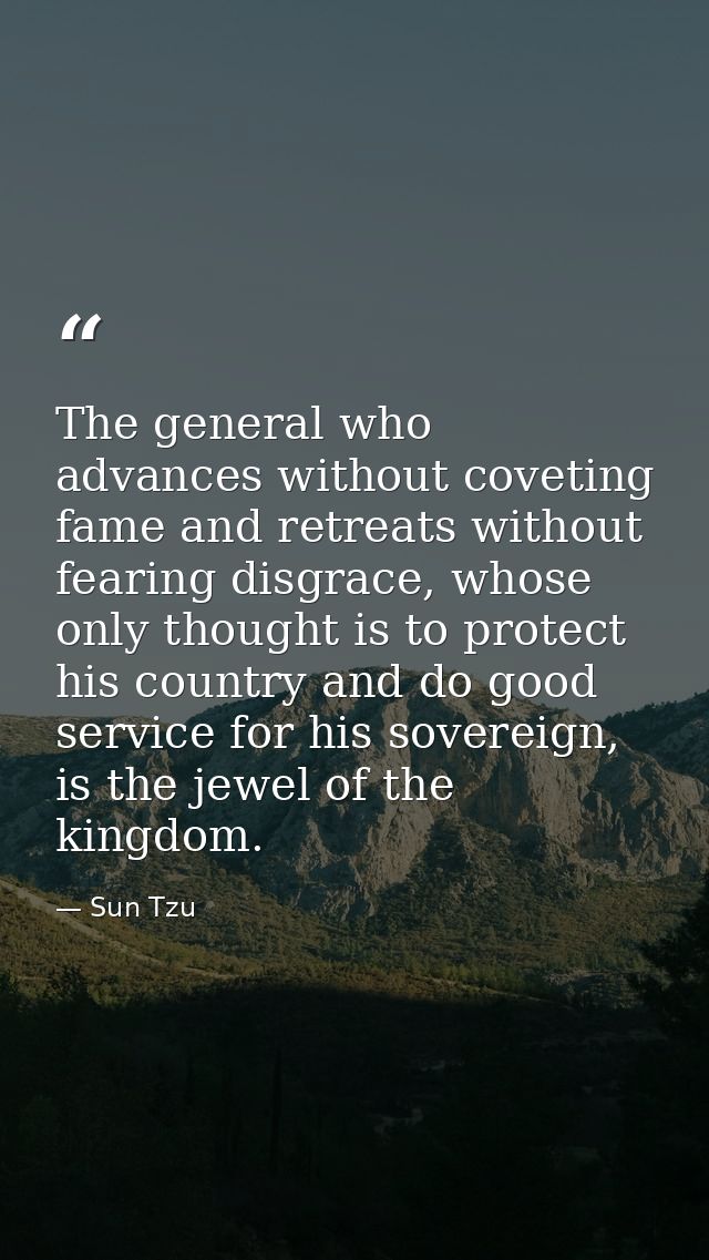 The general who advances without coveting fame and retreats without fearing disgrace, whose only thought is to protect h — Sun Tzu