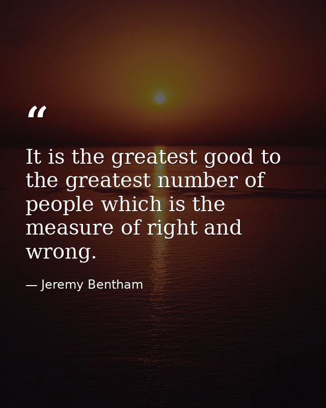 It is the greatest good to the greatest number of people which is the measure of right and wrong. — Jeremy Bentham