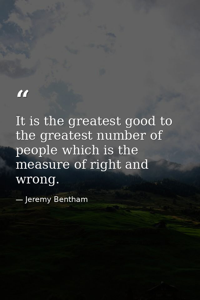 It is the greatest good to the greatest number of people which is the measure of right and wrong. — Jeremy Bentham