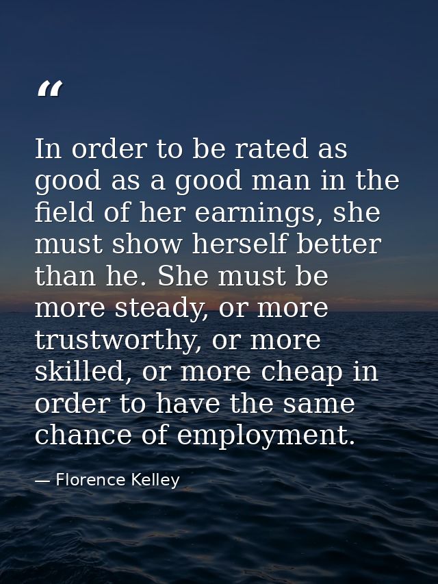 In order to be rated as good as a good man in the field of her earnings, she must show herself better than he. She must  — Florence Kelley