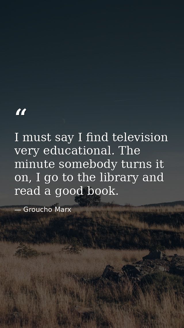 I must say I find television very educational. The minute somebody turns it on, I go to the library and read a good book — Groucho Marx