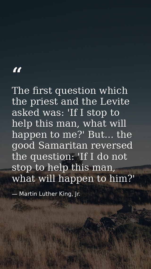 The first question which the priest and the Levite asked was: 'If I stop to help this man, what will happen to me?' But. — Martin Luther King, Jr.