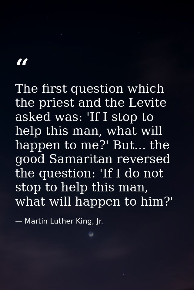 The first question which the priest and the Levite asked was: 'If I stop to help this man, what will happen to me?' But. — Martin Luther King, Jr.