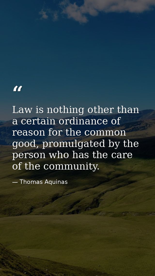 Law is nothing other than a certain ordinance of reason for the common good, promulgated by the person who has the care  — Thomas Aquinas