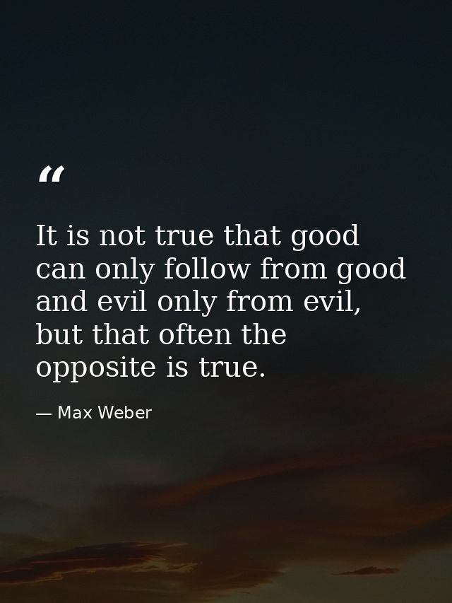 It is not true that good can only follow from good and evil only from evil, but that often the opposite is true. — Max Weber