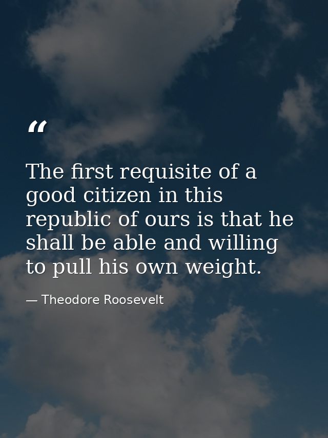 The first requisite of a good citizen in this republic of ours is that he shall be able and willing to pull his own weig — Theodore Roosevelt