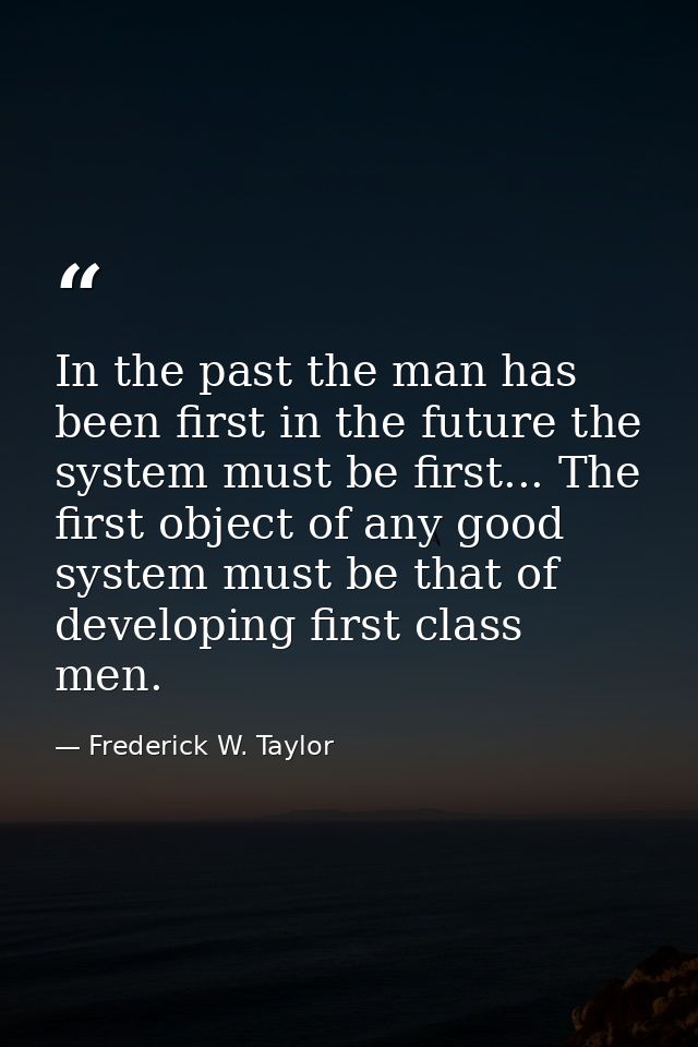 In the past the man has been first in the future the system must be first... The first object of any good system must be — Frederick W. Taylor