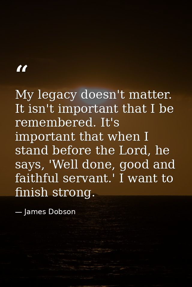 My legacy doesn't matter. It isn't important that I be remembered. It's important that when I stand before the Lord, he  — James Dobson